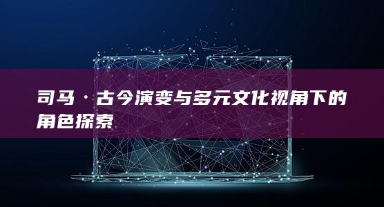 司马·古今演变与多元文化视角下的角色探索