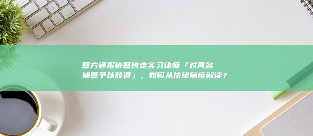 警方通报协警铐走实习律师「对两名辅警予以辞退」，如何从法律角度解读？