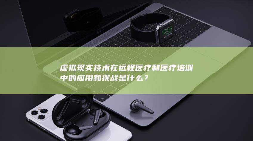 虚拟现实技术在远程医疗和医疗培训中的应用和挑战是什么？