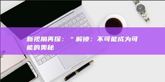 新视角再探：＂解锁：不可能成为可能的奥秘