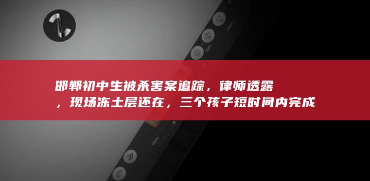 邯郸初中生被杀害案追踪，律师透露，现场冻土层还在，三个孩子短时间内完成不了挖坑，透露出哪些信息？