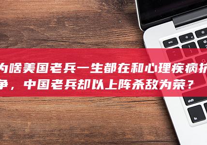 为啥美国老兵一生都在和心理疾病抗争，中国老兵却以上阵杀敌为荣？