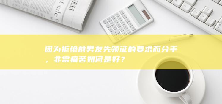 因为拒绝前男友先领证的要求而分手，非常痛苦如何是好？