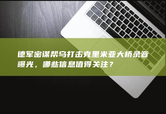 德军密谋帮乌打击克里米亚大桥录音曝光，哪些信息值得关注？