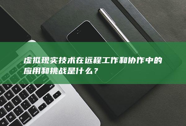 虚拟现实技术在远程工作和协作中的应用和挑战是什么？