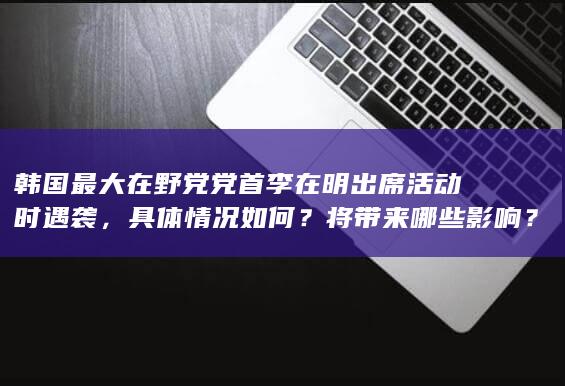 韩国最大在野党党首李在明出席活动时遇袭，具体情况如何？将带来哪些影响？