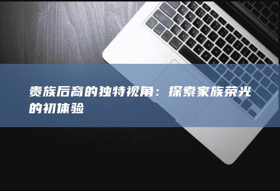 贵族后裔的独特视角：探索家族荣光的初体验