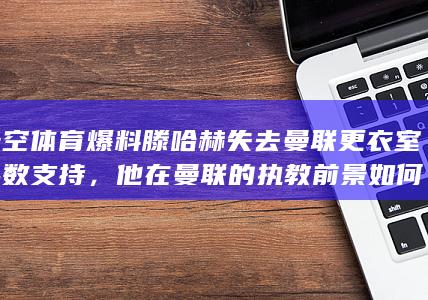 天空体育爆料滕哈赫失去曼联更衣室半数支持，他在曼联的执教前景如何？