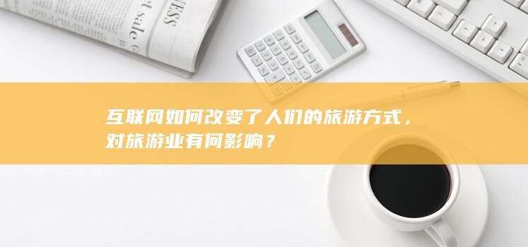 互联网如何改变了人们的旅游方式，对旅游业有何影响？