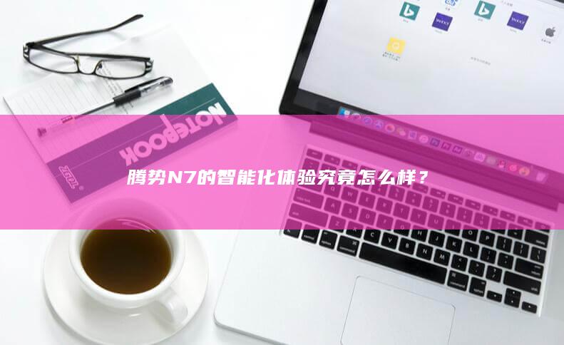 腾势 N7 的智能化体验究竟怎么样？