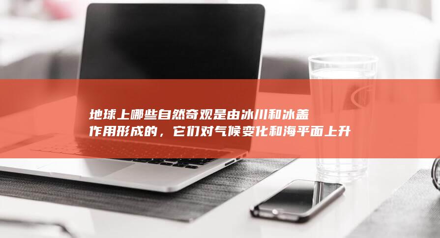 地球上哪些自然奇观是由冰川和冰盖作用形成的，它们对气候变化和海平面上升研究有何价值？