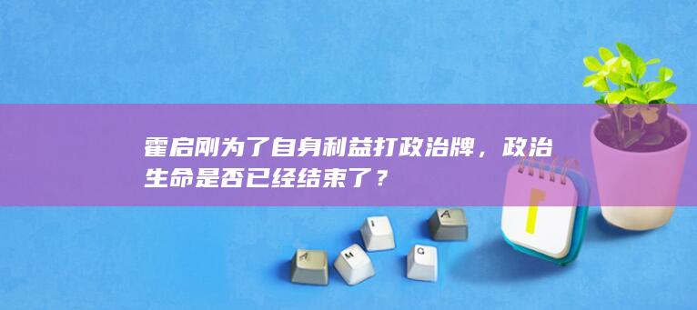 霍启刚为了自身利益打政治牌，政治生命是否已经结束了？