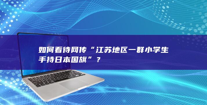 如何看待网传“江苏地区一群小学生手持日本国旗”？