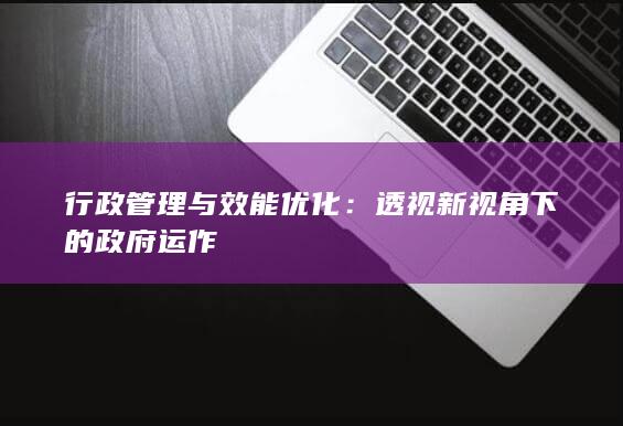 行政管理与效能优化：透视新视角下的政府运作