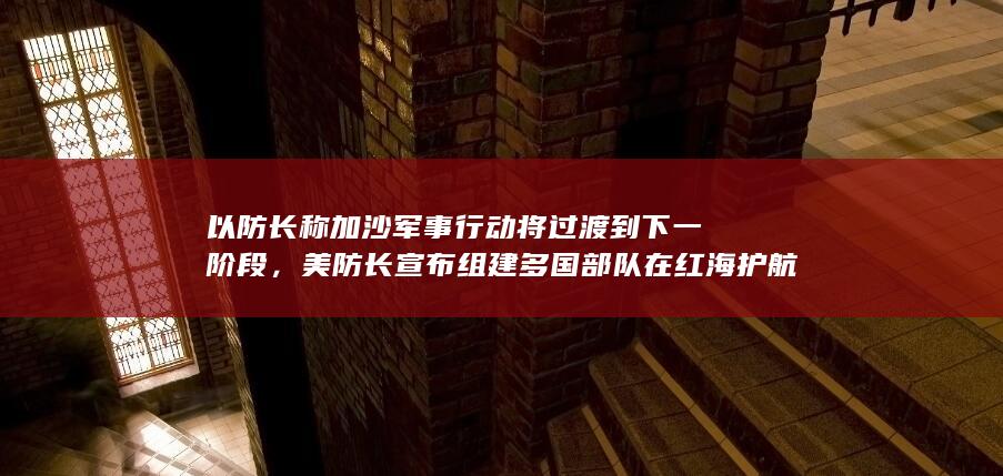 以防长称加沙军事行动将过渡到下一阶段，美防长宣布组建多国部队在红海护航，如何看待？