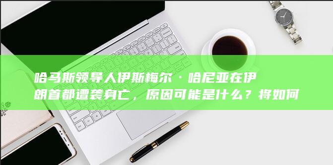 哈马斯领导人伊斯梅尔·哈尼亚在伊朗首都遭袭身亡，原因可能是什么？将如何影响巴以局势走向？