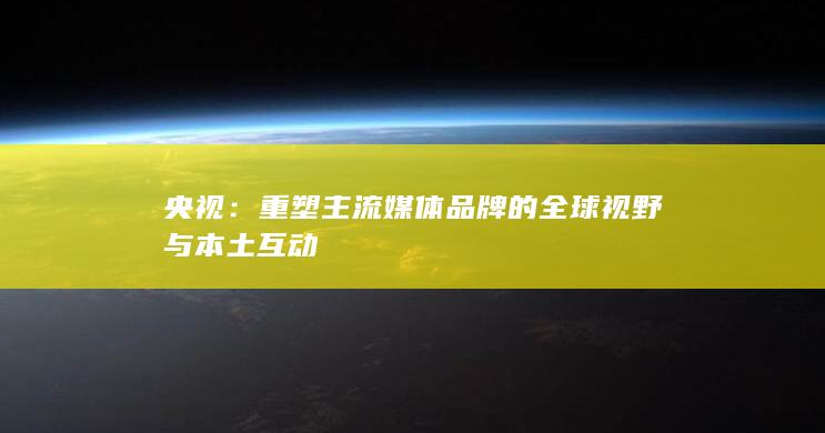 央视：重塑主流媒体品牌的全球视野与本土互动