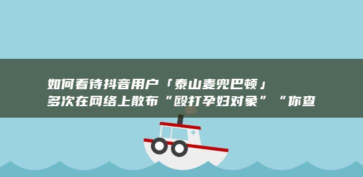 如何看待抖音用户「泰山麦兜巴顿」多次在网络上散布“殴打孕妇对象”“你查你的我养我的”等不实值息？