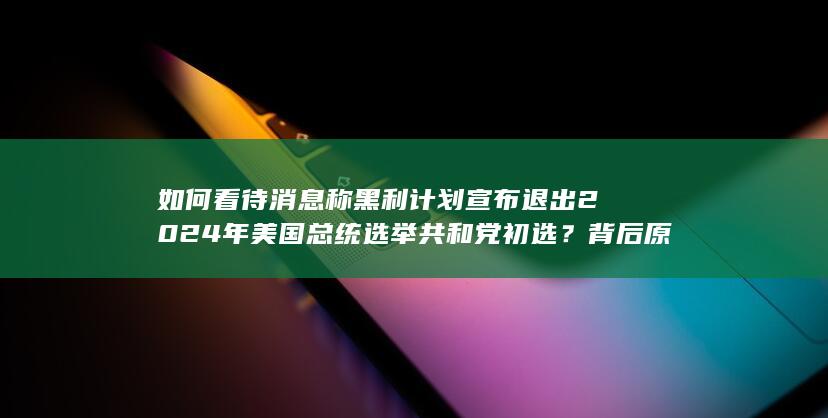 如何看待消息称黑利计划宣布退出 2024 年美国总统选举共和党初选？背后原因有哪些？