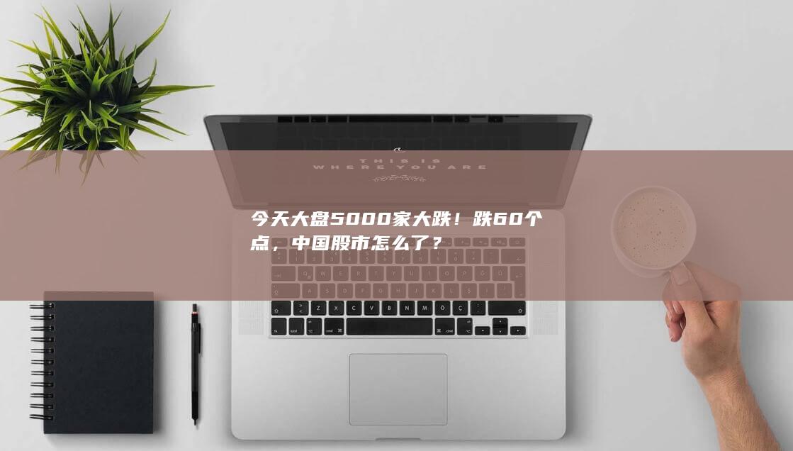 今天大盘5000家大跌！跌60个点，中国股市怎么了？