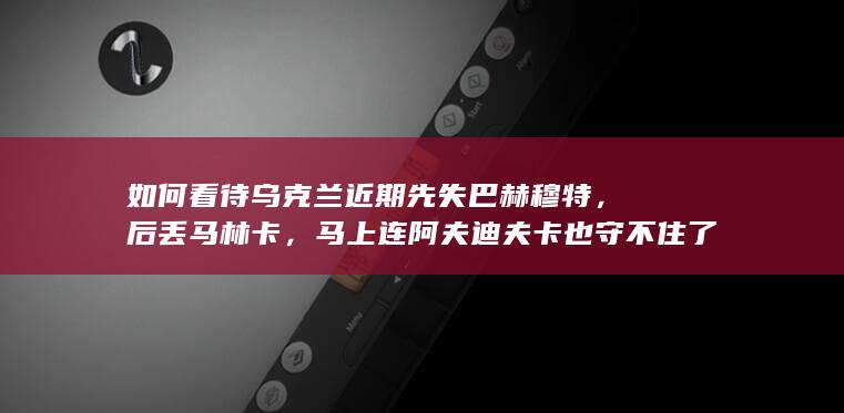 如何看待乌克兰近期先失巴赫穆特，后丢马林卡，马上连阿夫迪夫卡也守不住了？