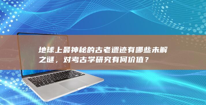 地球上最神秘的古老遗迹有哪些未解之谜，对考古学研究有何价值？