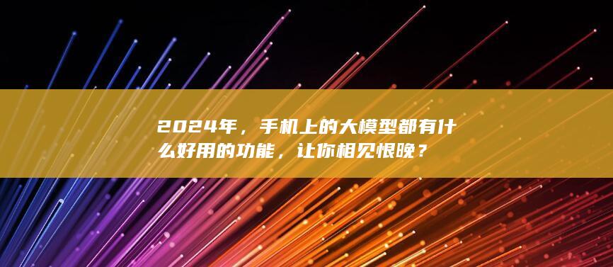 2024 年，手机上的大模型都有什么好用的功能，让你相见恨晚？