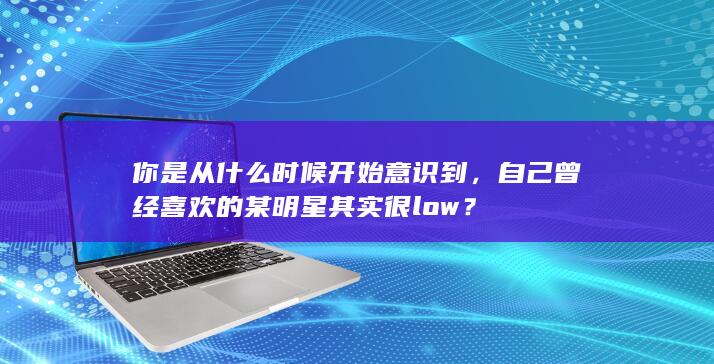 你是从什么时候开始意识到，自己曾经喜欢的某明星其实很low？