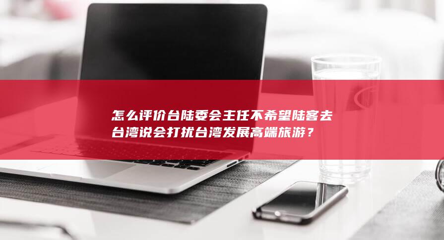 怎么评价台陆委会主任不希望陆客去台湾说会打扰台湾发展高端旅游？