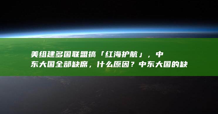 美组建多国联盟搞「红海护航」，中东大国全部缺席，什么原因？中东大国的缺席对联盟行动有何影响？