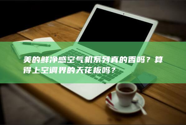 美的鲜净感空气机系列真的香吗？算得上空调界的天花板吗？