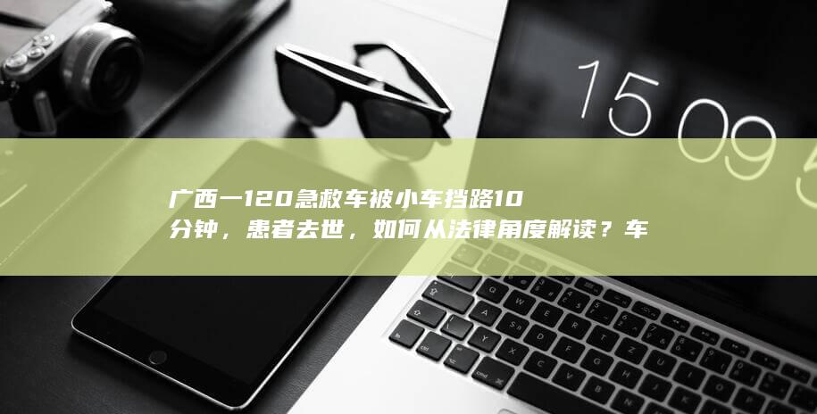 广西一 120 急救车被小车挡路 10 分钟，患者去世，如何从法律角度解读？车主是否应该担责？