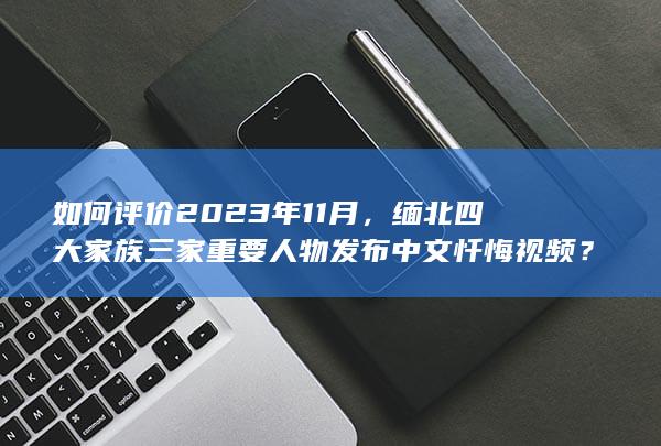 如何评价2023年11月，缅北四大家族三家重要人物发布中文忏悔视频？