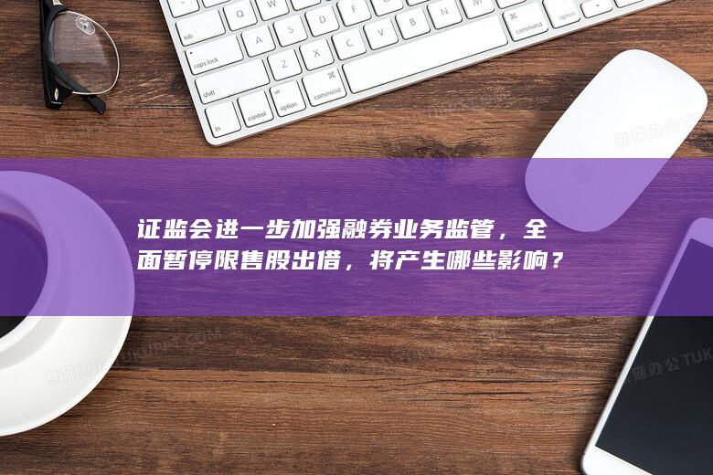 证监会进一步加强融券业务监管，全面暂停限售股出借，将产生哪些影响？