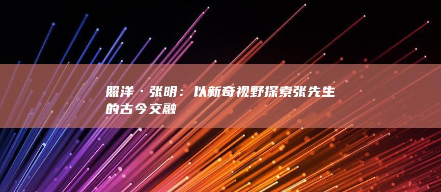 照洋·张明：以新奇视野探索张先生的古今交融