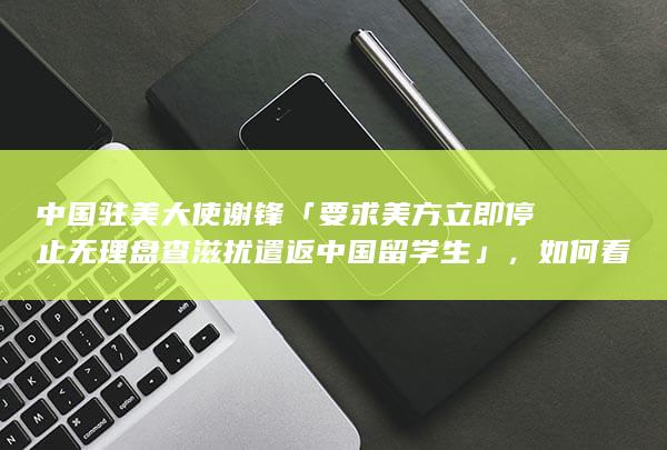 中国驻美大使谢锋「要求美方立即停止无理盘查滋扰遣返中国留学生」，如何看待美方此举？哪些信息值得关注？