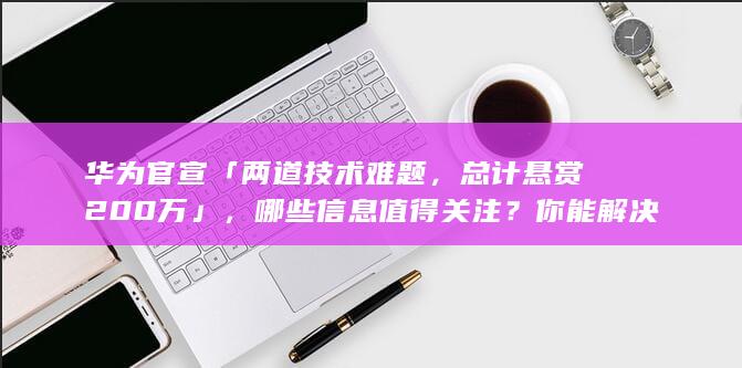 华为官宣「两道技术难题，总计悬赏 200 万」，哪些信息值得关注？你能解决吗？