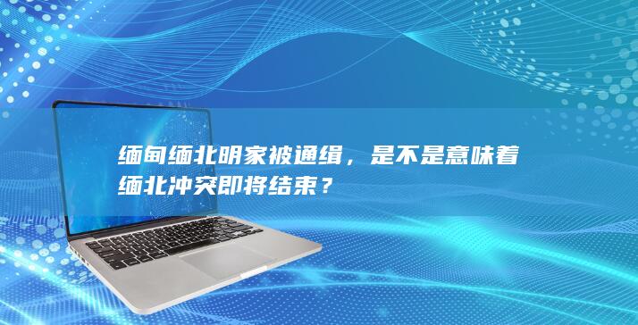 缅甸缅北明家被通缉，是不是意味着缅北冲突即将结束？