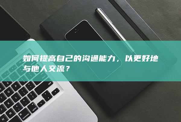 如何提高自己的沟通能力，以更好地与他人交流？