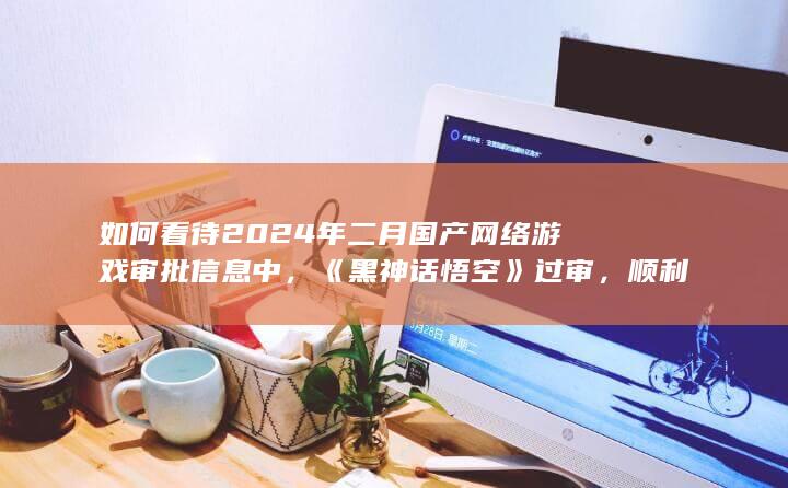 如何看待2024年二月国产网络游戏审批信息中，《黑神话悟空》过审，顺利取得游戏版号？