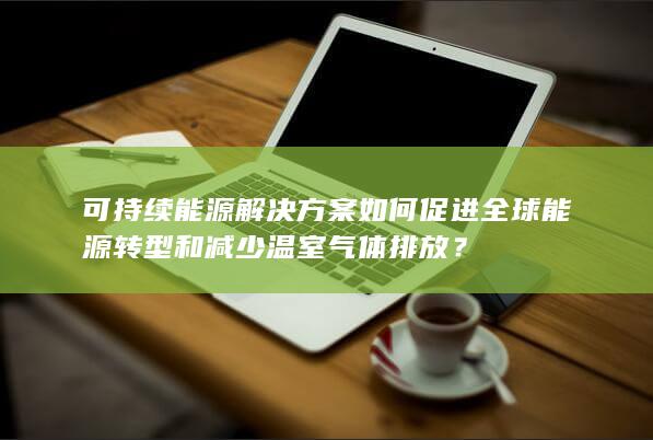 可持续能源解决方案如何促进全球能源转型和减少温室气体排放？