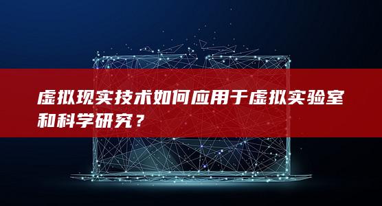 虚拟现实技术如何应用于虚拟实验室和科学研究？