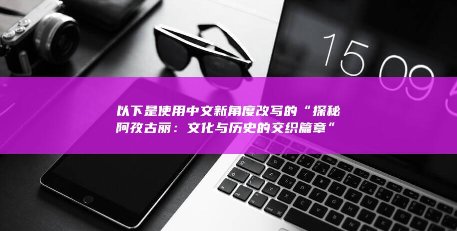 以下是使用中文新角度改写的“探秘阿孜古丽：文化与历史的交织篇章”