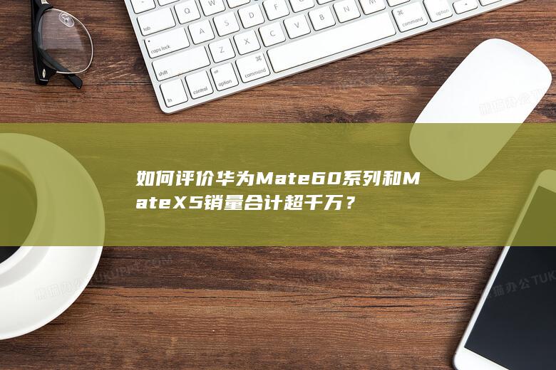 如何评价华为Mate60系列和Mate X5销量合计超千万？