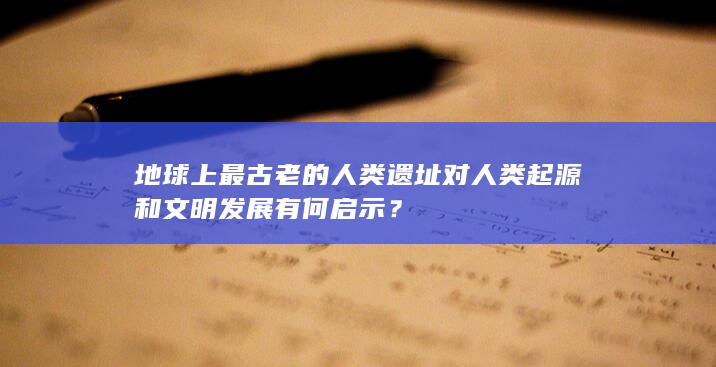 地球上最古老的人类遗址对人类起源和文明发展有何启示？