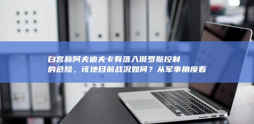 白宫称阿夫迪夫卡有落入俄罗斯控制的危险，该地目前战况如何？从军事角度看该地有哪些战略意义？