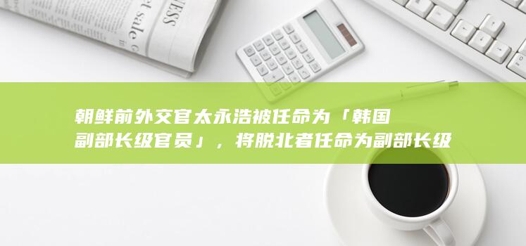 朝鲜前外交官太永浩被任命为「韩国副部长级官员」，将脱北者任命为副部长级官员对韩国来说意味着什么？