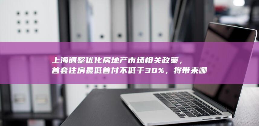 上海调整优化房地产市场相关政策，首套住房最低首付不低于 30 % ，将带来哪些影响？