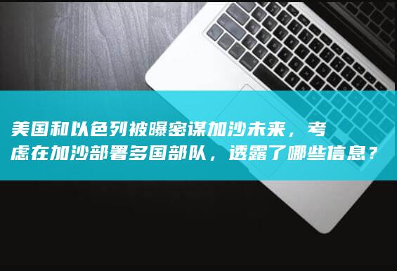 美国和以色列被曝密谋加沙未来，考虑在加沙部署多国部队，透露了哪些信息？