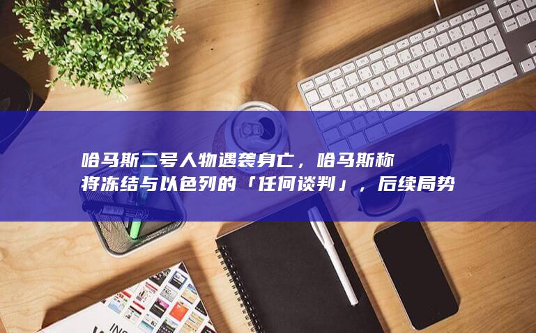 哈马斯二号人物遇袭身亡，哈马斯称将冻结与以色列的「任何谈判」，后续局势会如何发展？